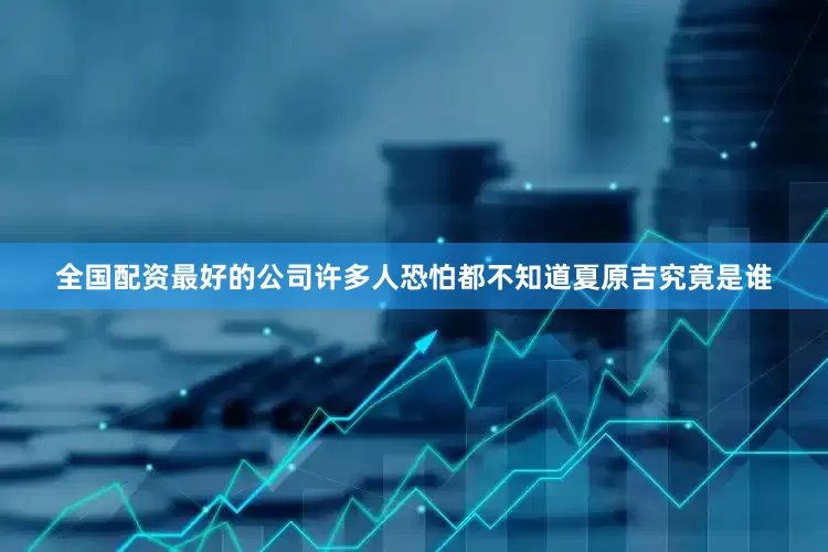 全国配资最好的公司许多人恐怕都不知道夏原吉究竟是谁