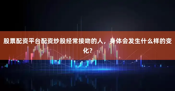 股票配资平台配资炒股经常接吻的人，身体会发生什么样的变化？