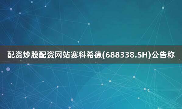 配资炒股配资网站赛科希德(688338.SH)公告称