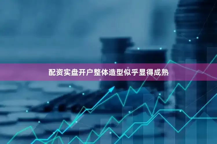 配资实盘开户整体造型似乎显得成熟