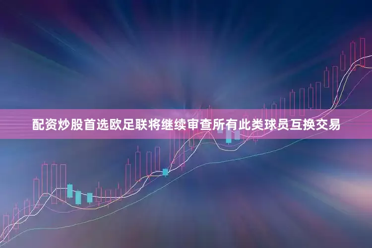 配资炒股首选欧足联将继续审查所有此类球员互换交易