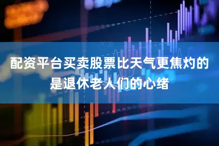 配资平台买卖股票比天气更焦灼的是退休老人们的心绪