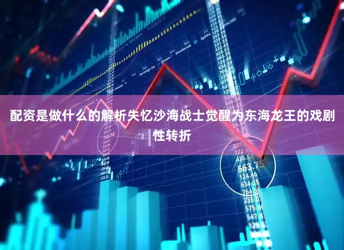 配资是做什么的解析失忆沙海战士觉醒为东海龙王的戏剧性转折