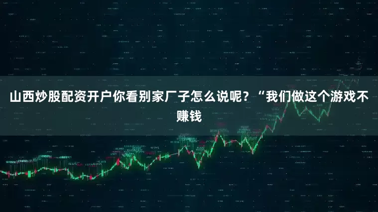 山西炒股配资开户你看别家厂子怎么说呢？“我们做这个游戏不赚钱