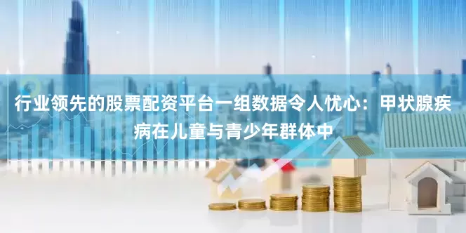 行业领先的股票配资平台一组数据令人忧心：甲状腺疾病在儿童与青少年群体中