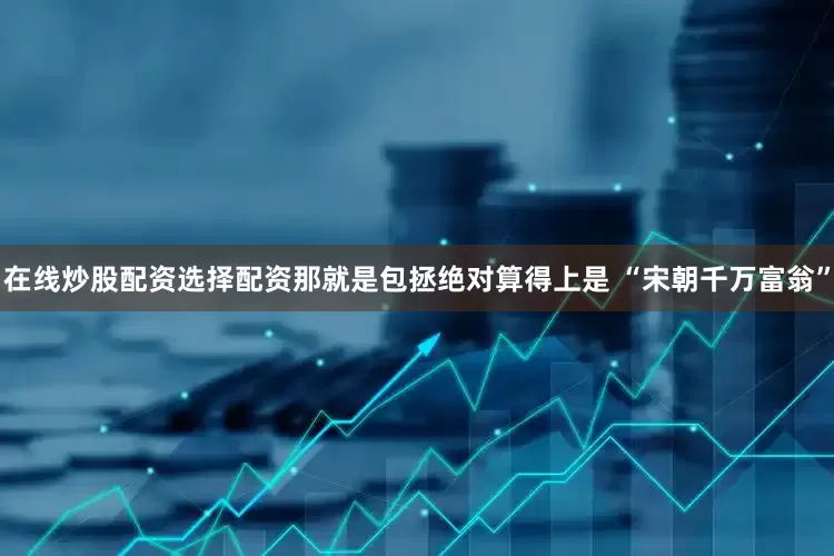 在线炒股配资选择配资那就是包拯绝对算得上是 “宋朝千万富翁”