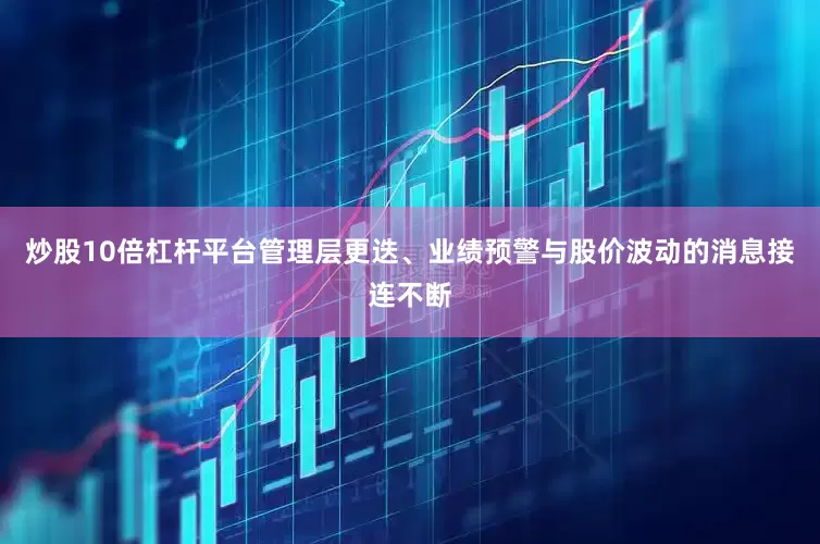 炒股10倍杠杆平台管理层更迭、业绩预警与股价波动的消息接连不断