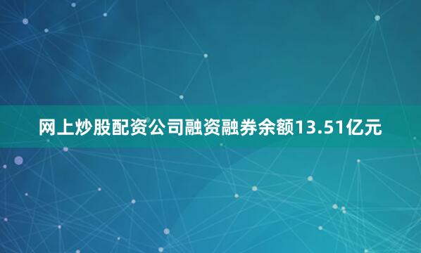 网上炒股配资公司融资融券余额13.51亿元