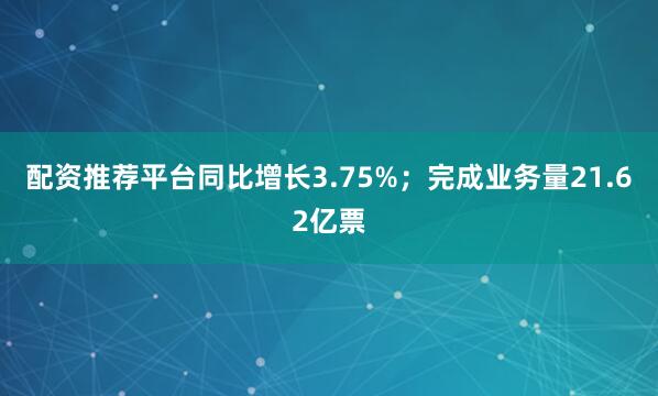 配资推荐平台同比增长3.75%；完成业务量21.62亿票