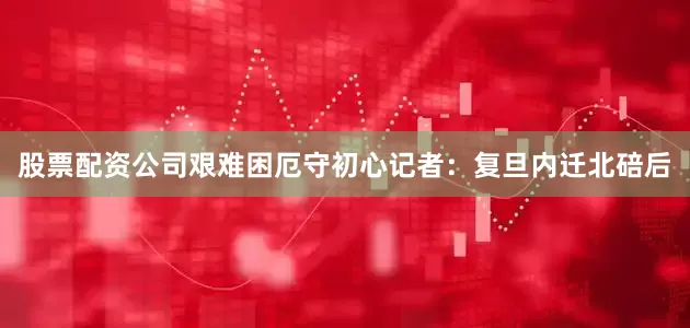 股票配资公司艰难困厄守初心记者：复旦内迁北碚后