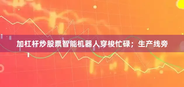 加杠杆炒股票智能机器人穿梭忙碌；生产线旁