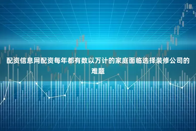 配资信息网配资每年都有数以万计的家庭面临选择装修公司的难题