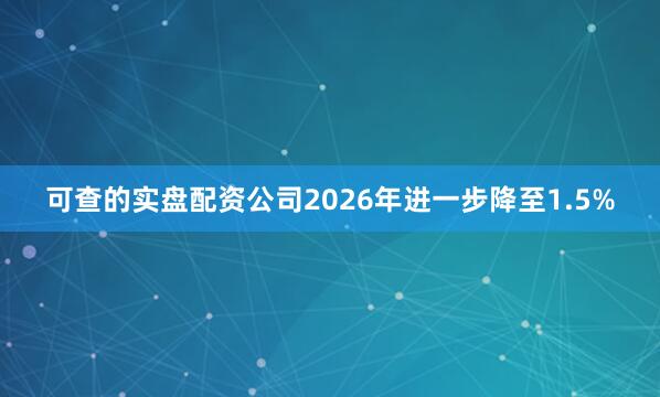 可查的实盘配资公司2026年进一步降至1.5%