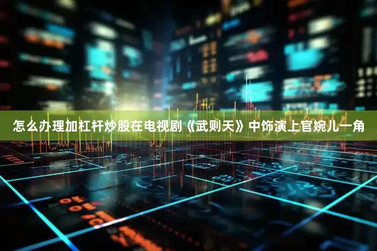 怎么办理加杠杆炒股在电视剧《武则天》中饰演上官婉儿一角