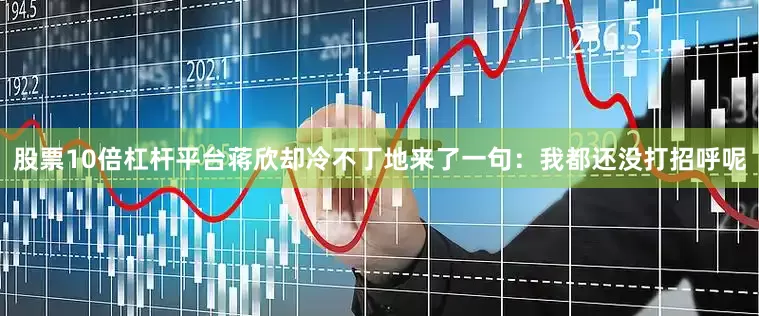 股票10倍杠杆平台蒋欣却冷不丁地来了一句：我都还没打招呼呢